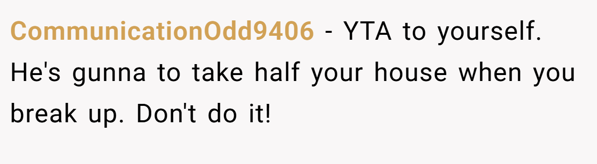 CommunicationOdd9406 − YTA to yourself. He's gunna to take half your house when you break up. Don't do it!