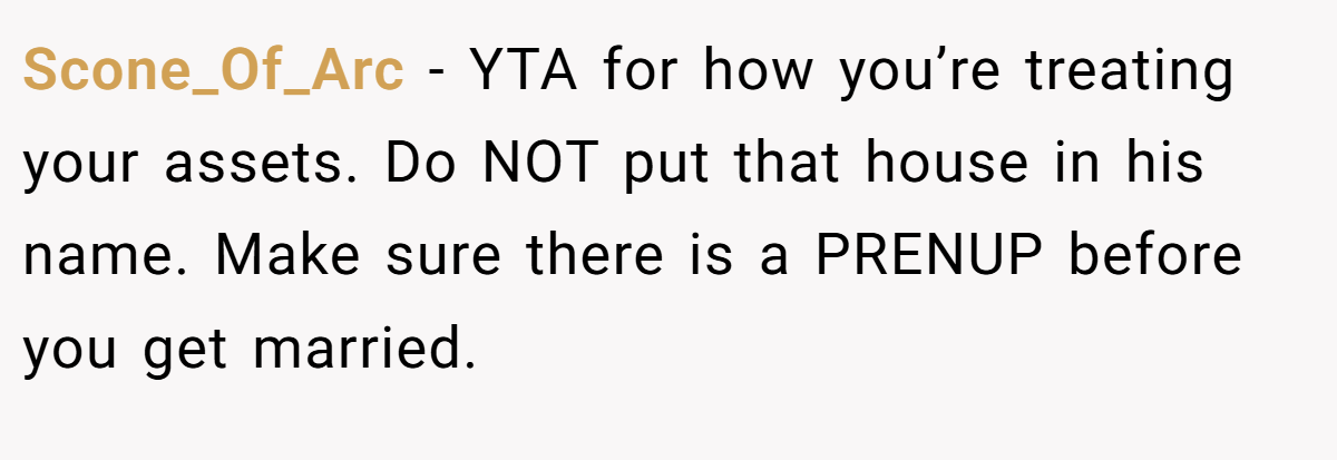 Scone_Of_Arc − YTA for how you’re treating your assets. Do NOT put that house in his name. Make sure there is a PRENUP before you get married.