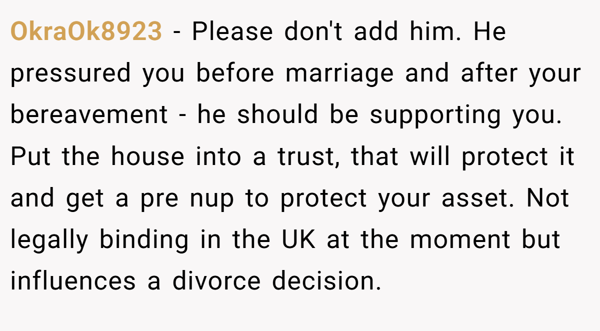 OkraOk8923 − Please don't add him. He pressured you before marriage and after your bereavement - he should be supporting you. Put the house into a trust, that will protect it and get a pre nup to protect your asset. Not legally binding in the UK at the moment but influences a divorce decision.