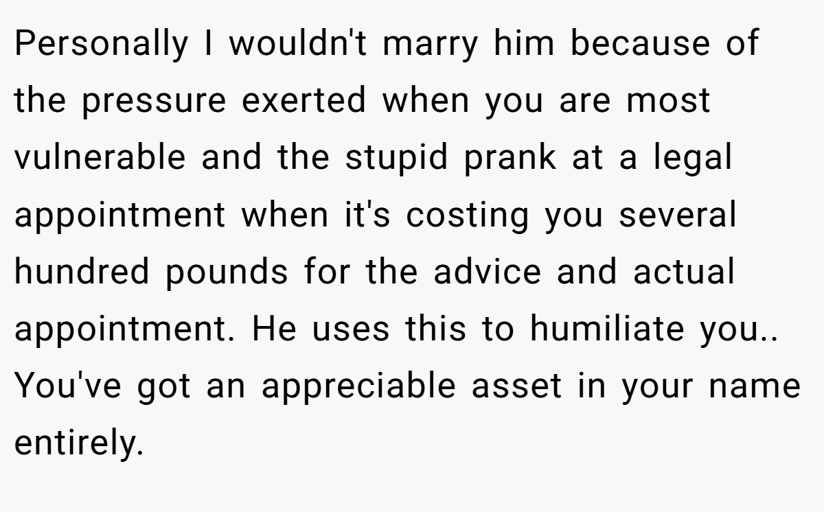 Personally I wouldn't marry him because of the pressure exerted when you are most vulnerable and the stupid prank at a legal appointment when it's costing you several hundred pounds for the advice and actual appointment. He uses this to humiliate you.. You've got an appreciable asset in your name entirely.