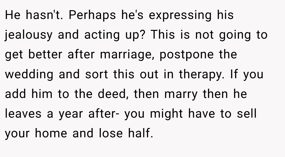 He hasn't. Perhaps he's expressing his jealousy and acting up? This is not going to get better after marriage, postpone the wedding and sort this out in therapy. If you add him to the deed, then marry then he leaves a year after- you might have to sell your home and lose half.