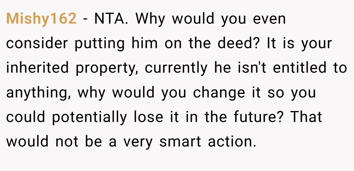 Mishy162 − NTA. Why would you even consider putting him on the deed? It is your inherited property, currently he isn't entitled to anything, why would you change it so you could potentially lose it in the future? That would not be a very smart action.
