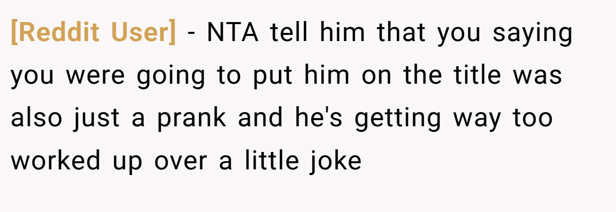 [Reddit User] − NTA tell him that you saying you were going to put him on the title was also just a prank and he's getting way too worked up over a little joke