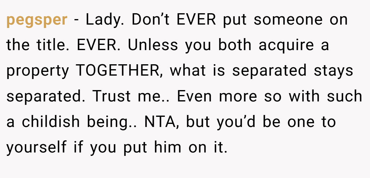 pegsper − Lady. Don’t EVER put someone on the title. EVER. Unless you both acquire a property TOGETHER, what is separated stays separated. Trust me.. Even more so with such a childish being.. NTA, but you’d be one to yourself if you put him on it.