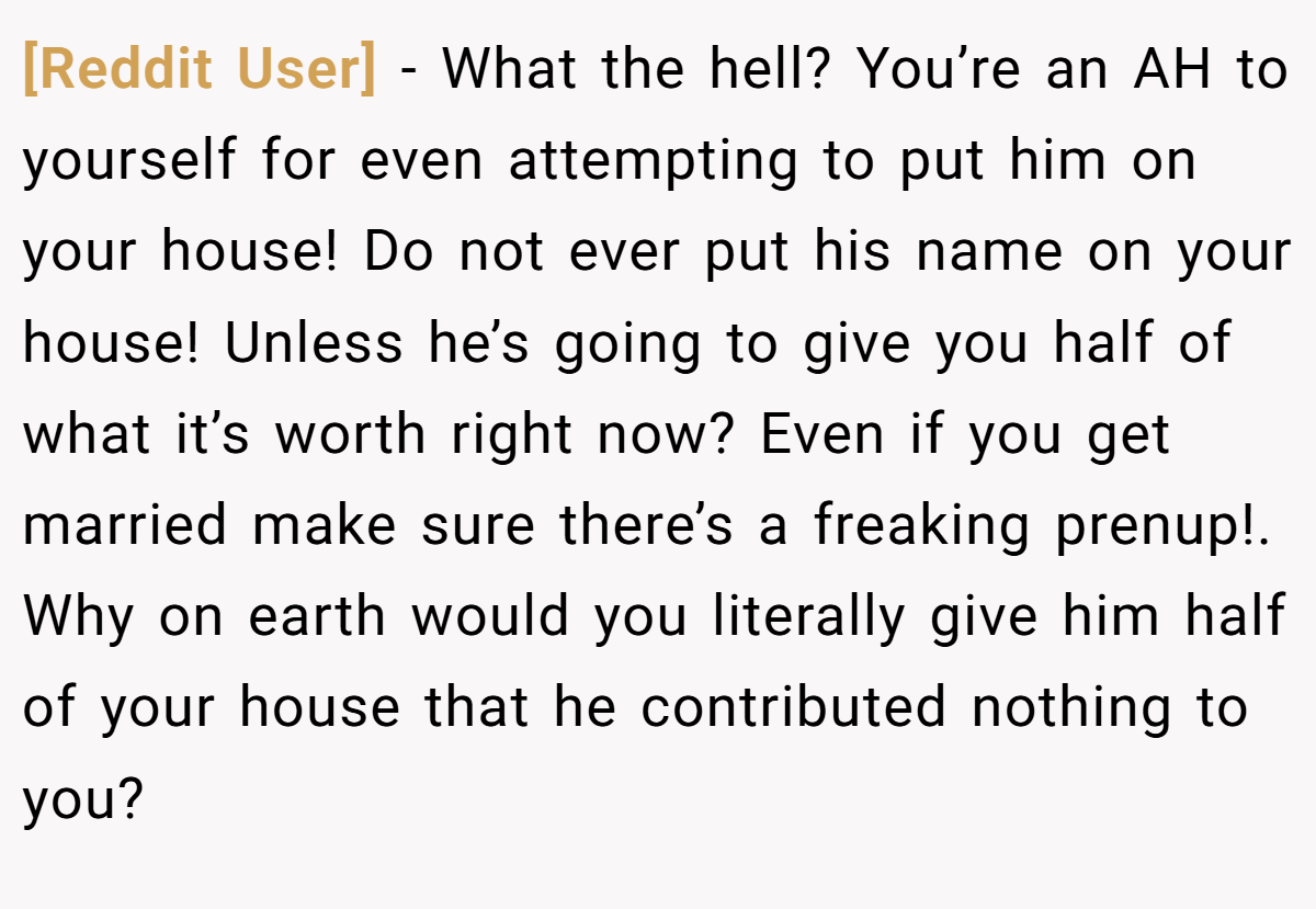[Reddit User] − What the hell? You’re an AH to yourself for even attempting to put him on your house! Do not ever put his name on your house! Unless he’s going to give you half of what it’s worth right now? Even if you get married make sure there’s a freaking prenup!. Why on earth would you literally give him half of your house that he contributed nothing to you?