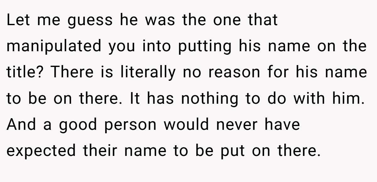 Let me guess he was the one that manipulated you into putting his name on the title? There is literally no reason for his name to be on there. It has nothing to do with him. And a good person would never have expected their name to be put on there.