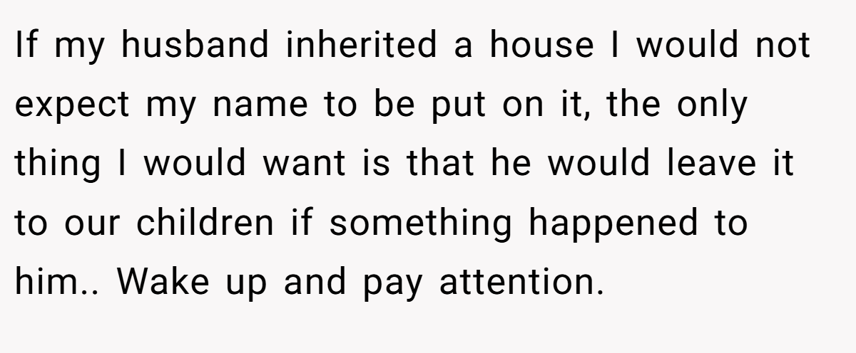 If my husband inherited a house I would not expect my name to be put on it, the only thing I would want is that he would leave it to our children if something happened to him.. Wake up and pay attention.