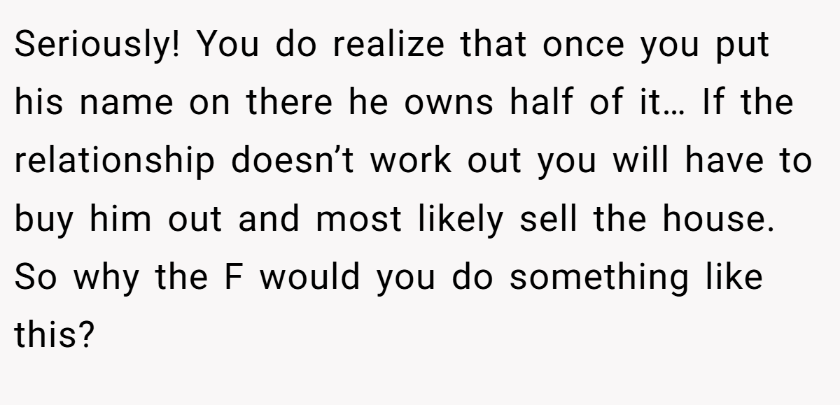 Seriously! You do realize that once you put his name on there he owns half of it… If the relationship doesn’t work out you will have to buy him out and most likely sell the house. So why the F would you do something like this?