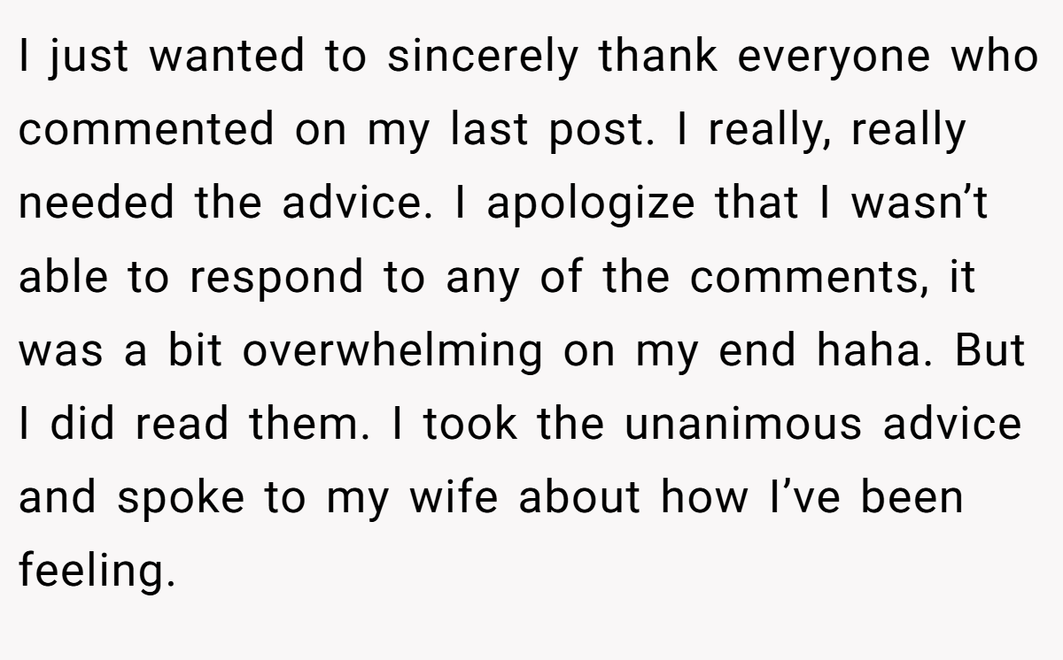 I just wanted to sincerely thank everyone who commented on my last post. I really, really needed the advice. I apologize that I wasn’t able to respond to any of the comments, it was a bit overwhelming on my end haha. But I did read them. I took the unanimous advice and spoke to my wife about how I’ve been feeling.