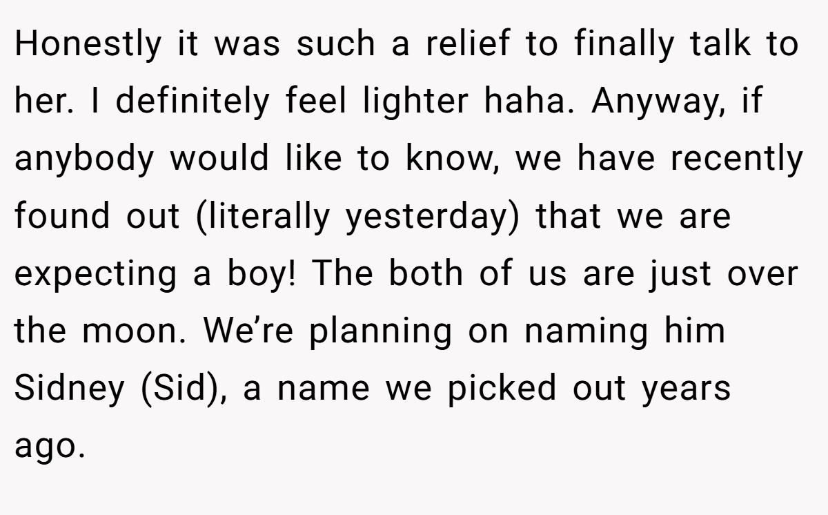 Honestly it was such a relief to finally talk to her. I definitely feel lighter haha. Anyway, if anybody would like to know, we have recently found out (literally yesterday) that we are expecting a boy! The both of us are just over the moon. We’re planning on naming him Sidney (Sid), a name we picked out years ago.