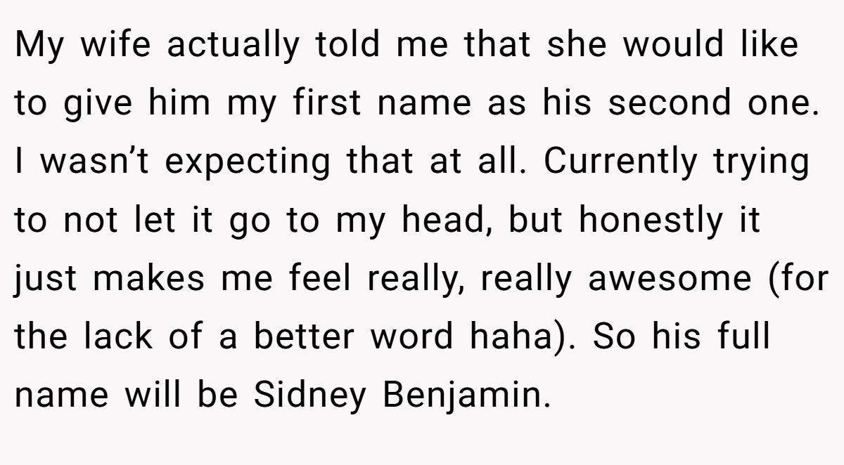 My wife actually told me that she would like to give him my first name as his second one. I wasn’t expecting that at all. Currently trying to not let it go to my head, but honestly it just makes me feel really, really awesome (for the lack of a better word haha). So his full name will be Sidney Benjamin.