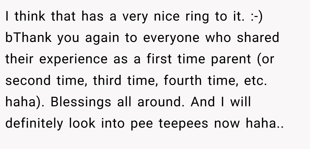 I think that has a very nice ring to it. :-) bThank you again to everyone who shared their experience as a first time parent (or second time, third time, fourth time, etc. haha). Blessings all around. And I will definitely look into pee teepees now haha..