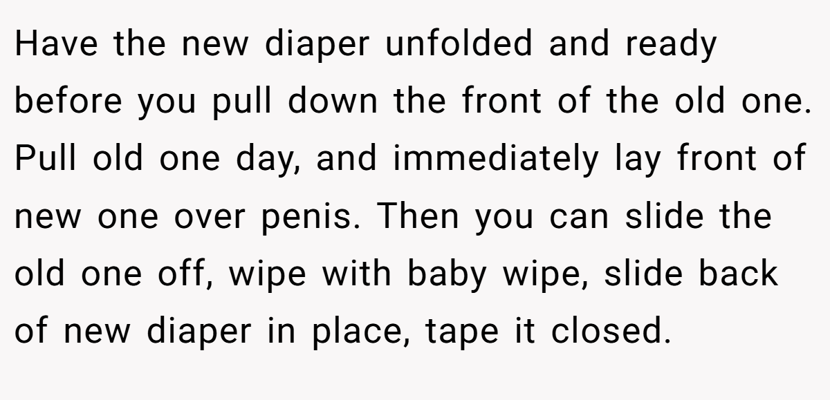 Have the new diaper unfolded and ready before you pull down the front of the old one. Pull old one day, and immediately lay front of new one over penis. Then you can slide the old one off, wipe with baby wipe, slide back of new diaper in place, tape it closed.