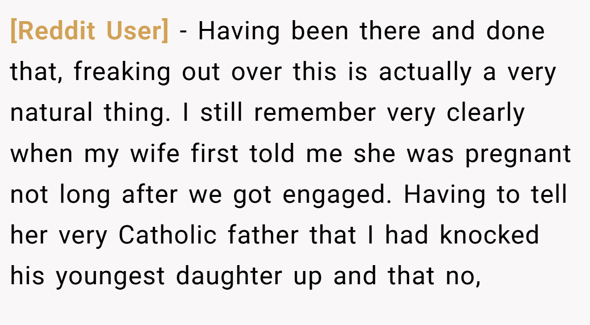 [Reddit User] − Having been there and done that, freaking out over this is actually a very natural thing. I still remember very clearly when my wife first told me she was pregnant not long after we got engaged. Having to tell her very Catholic father that I had knocked his youngest daughter up and that no,