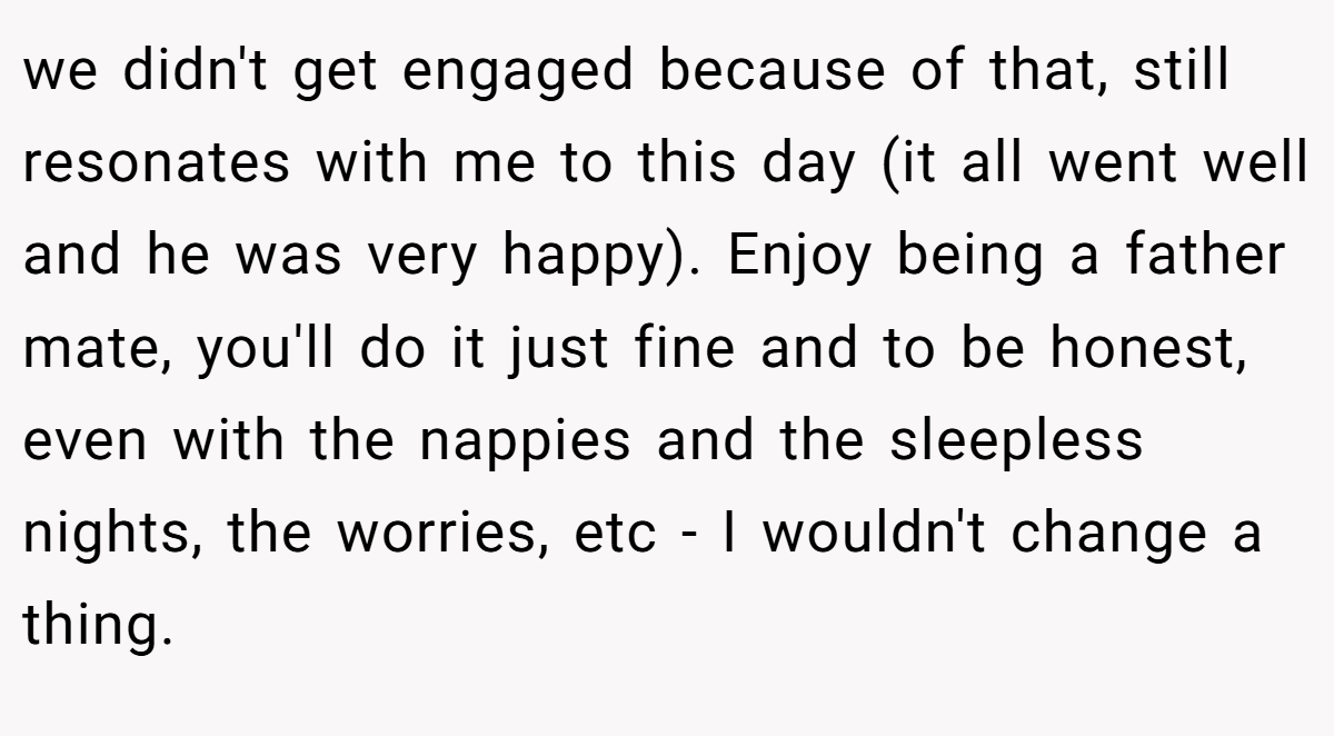 we didn't get engaged because of that, still resonates with me to this day (it all went well and he was very happy). Enjoy being a father mate, you'll do it just fine and to be honest, even with the nappies and the sleepless nights, the worries, etc - I wouldn't change a thing.