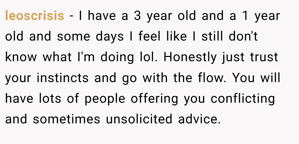 leoscrisis − I have a 3 year old and a 1 year old and some days I feel like I still don't know what I'm doing lol. Honestly just trust your instincts and go with the flow. You will have lots of people offering you conflicting and sometimes unsolicited advice.