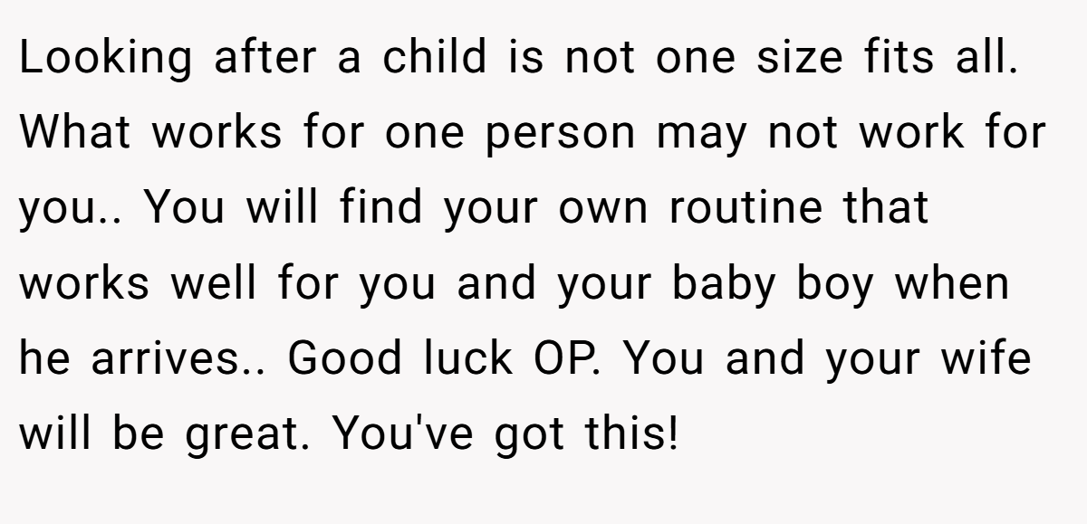Looking after a child is not one size fits all. What works for one person may not work for you.. You will find your own routine that works well for you and your baby boy when he arrives.. Good luck OP. You and your wife will be great. You've got this!
