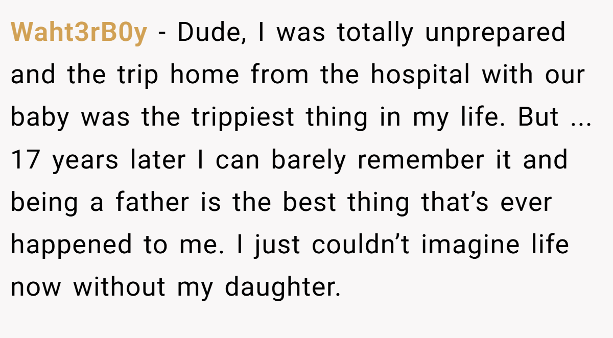 Waht3rB0y − Dude, I was totally unprepared and the trip home from the hospital with our baby was the trippiest thing in my life. But ... 17 years later I can barely remember it and being a father is the best thing that’s ever happened to me. I just couldn’t imagine life now without my daughter.