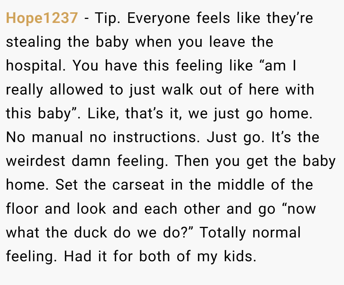 Hope1237 − Tip. Everyone feels like they’re stealing the baby when you leave the hospital. You have this feeling like “am I really allowed to just walk out of here with this baby”. Like, that’s it, we just go home. No manual no instructions. Just go. It’s the weirdest damn feeling. Then you get the baby home. Set the carseat in the middle of the floor and look and each other and go “now what the duck do we do?” Totally normal feeling. Had it for both of my kids.