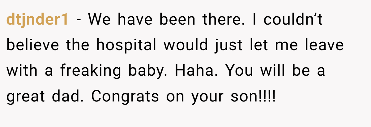 dtjnder1 − We have been there. I couldn’t believe the hospital would just let me leave with a freaking baby. Haha. You will be a great dad. Congrats on your son!!!!