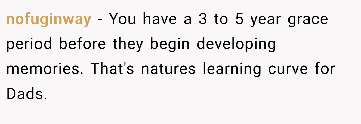 nofuginway − You have a 3 to 5 year grace period before they begin developing memories. That's natures learning curve for Dads.