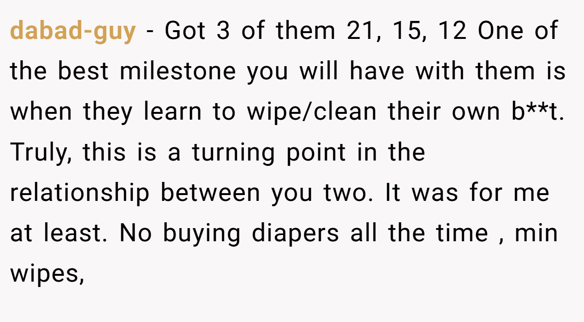 dabad-guy − Got 3 of them 21, 15, 12 One of the best milestone you will have with them is when they learn to wipe/clean their own b**t. Truly, this is a turning point in the relationship between you two. It was for me at least. No buying diapers all the time , min wipes,