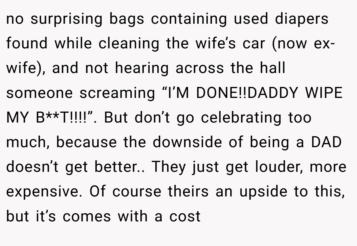 no surprising bags containing used diapers found while cleaning the wife’s car (now ex-wife), and not hearing across the hall someone screaming “I’M DONE!!DADDY WIPE MY B**T!!!!”. But don’t go celebrating too much, because the downside of being a DAD doesn’t get better.. They just get louder, more expensive. Of course theirs an upside to this, but it’s comes with a cost