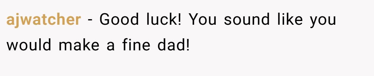 ajwatcher − Good luck! You sound like you would make a fine dad!