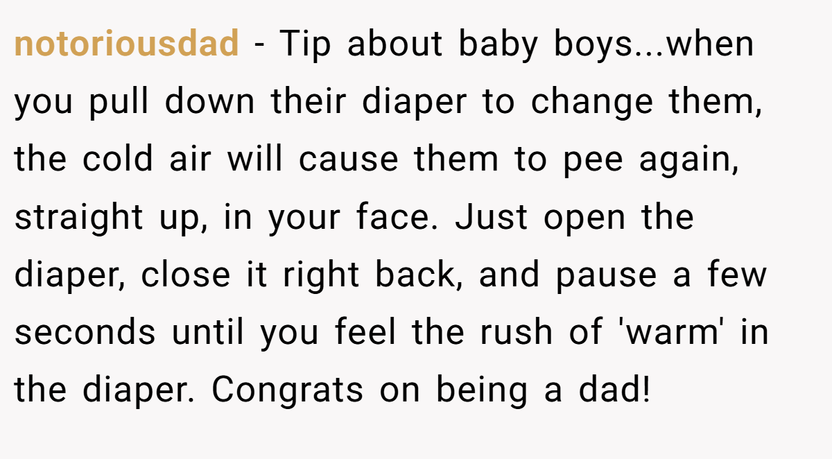 notoriousdad − Tip about baby boys...when you pull down their diaper to change them, the cold air will cause them to pee again, straight up, in your face. Just open the diaper, close it right back, and pause a few seconds until you feel the rush of 'warm' in the diaper. Congrats on being a dad!