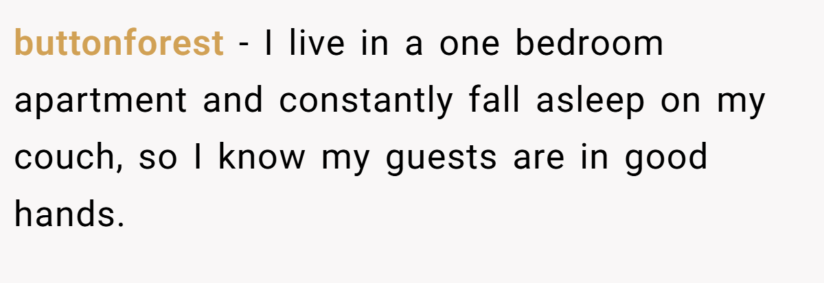 buttonforest − I live in a one bedroom apartment and constantly fall asleep on my couch, so I know my guests are in good hands.