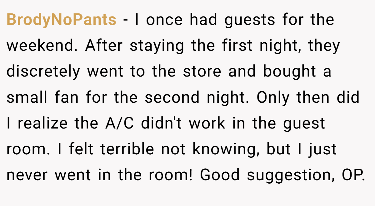 BrodyNoPants − I once had guests for the weekend. After staying the first night, they discretely went to the store and bought a small fan for the second night. Only then did I realize the A/C didn't work in the guest room. I felt terrible not knowing, but I just never went in the room! Good suggestion, OP.