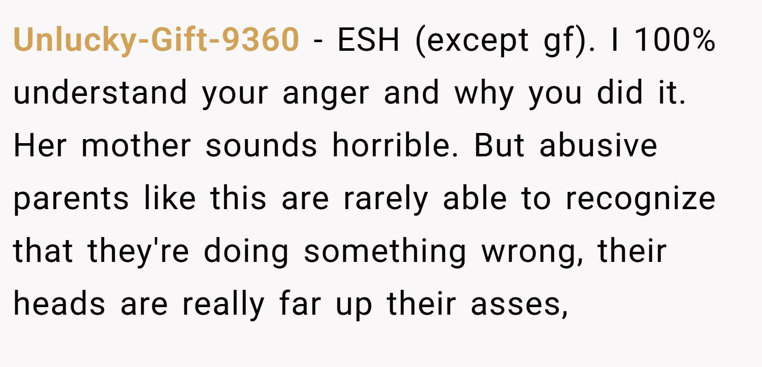 Unlucky-Gift-9360 − ESH (except gf). I 100% understand your anger and why you did it. Her mother sounds horrible. But abusive parents like this are rarely able to recognize that they're doing something wrong, their heads are really far up their asses,