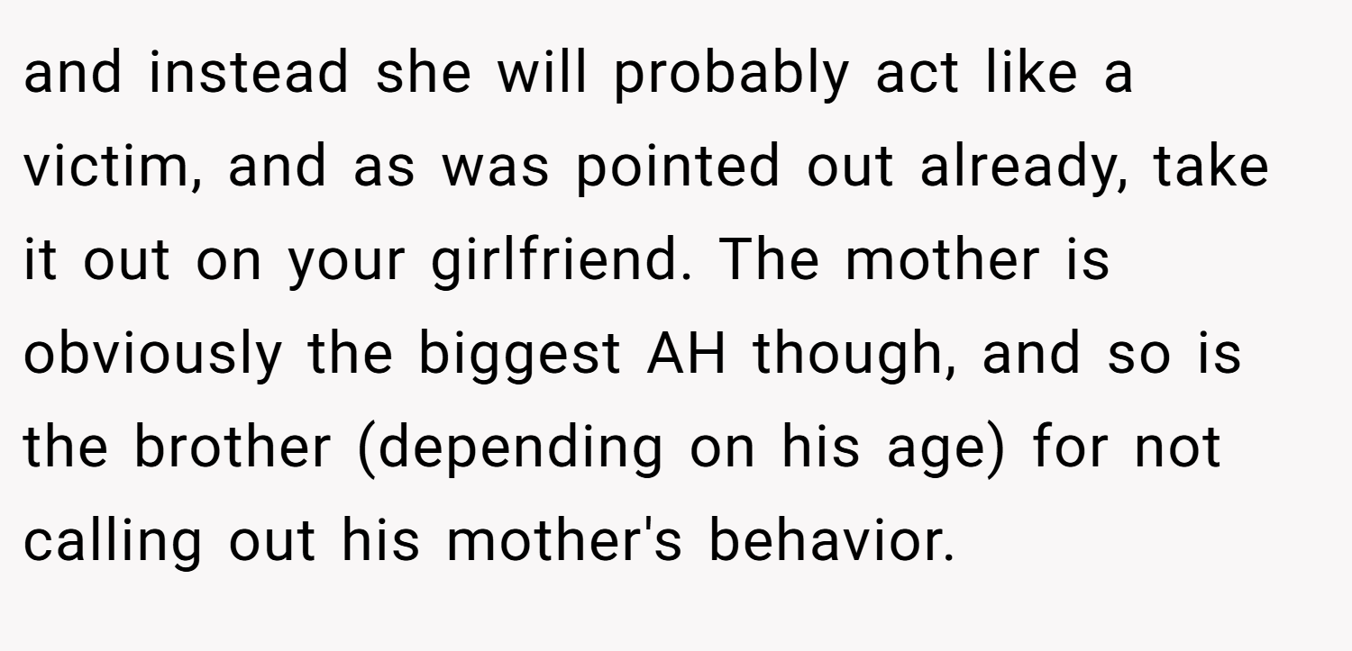 and instead she will probably act like a victim, and as was pointed out already, take it out on your girlfriend. The mother is obviously the biggest AH though, and so is the brother (depending on his age) for not calling out his mother's behavior.