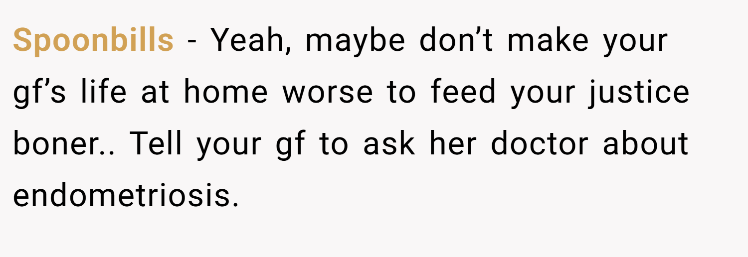 Spoonbills − Yeah, maybe don’t make your gf’s life at home worse to feed your justice boner.. Tell your gf to ask her doctor about endometriosis.