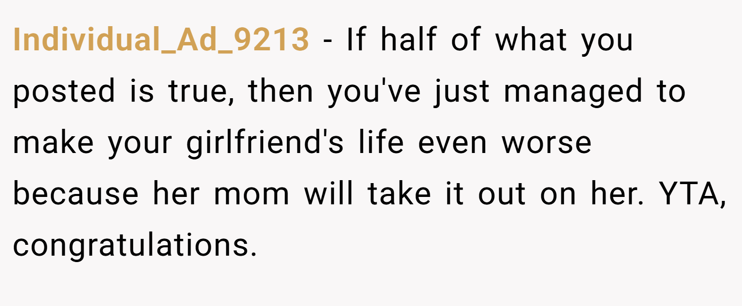 Individual_Ad_9213 − If half of what you posted is true, then you've just managed to make your girlfriend's life even worse because her mom will take it out on her. YTA, congratulations.