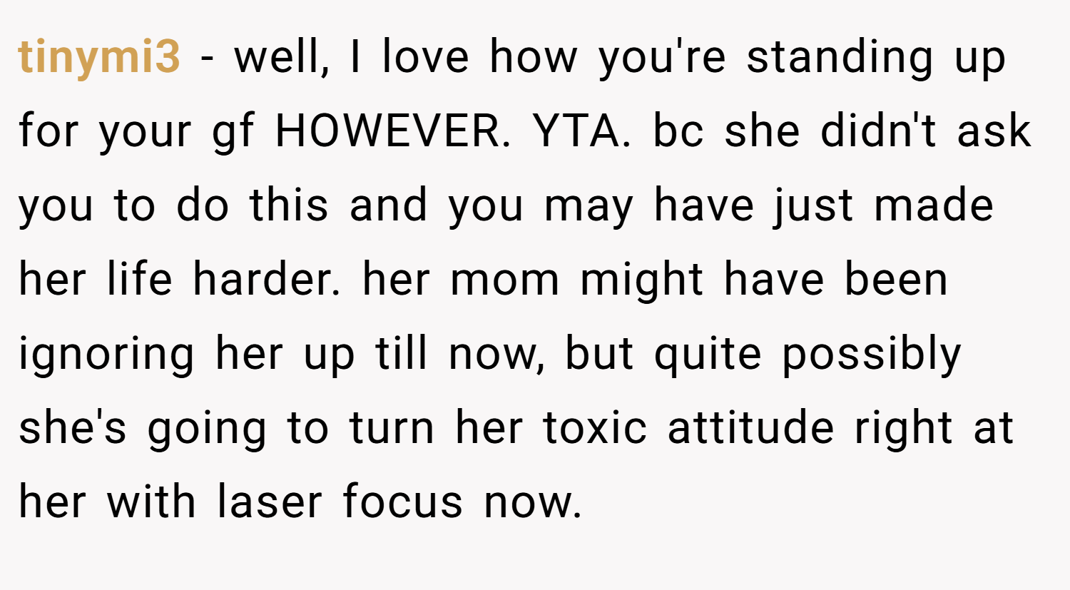tinymi3 − well, I love how you're standing up for your gf HOWEVER. YTA. bc she didn't ask you to do this and you may have just made her life harder. her mom might have been ignoring her up till now, but quite possibly she's going to turn her toxic attitude right at her with laser focus now.