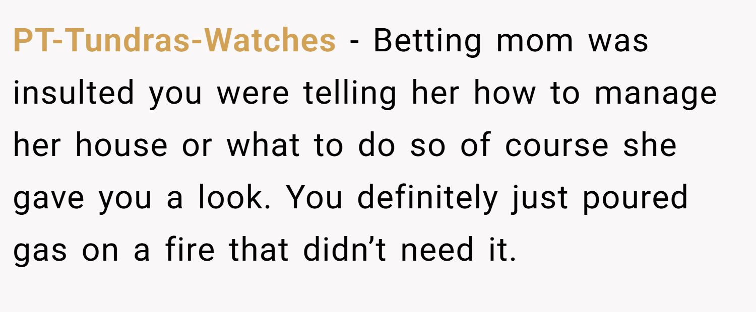 PT-Tundras-Watches − Betting mom was insulted you were telling her how to manage her house or what to do so of course she gave you a look. You definitely just poured gas on a fire that didn’t need it.