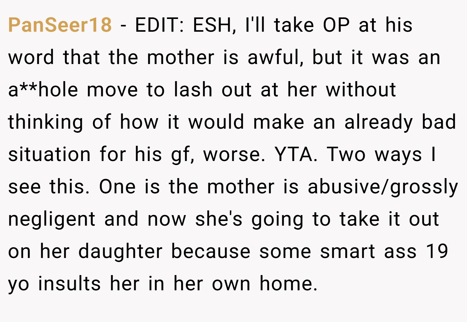 PanSeer18 − EDIT: ESH, I'll take OP at his word that the mother is awful, but it was an a**hole move to lash out at her without thinking of how it would make an already bad situation for his gf, worse. YTA. Two ways I see this. One is the mother is abusive/grossly negligent and now she's going to take it out on her daughter because some smart ass 19 yo insults her in her own home.