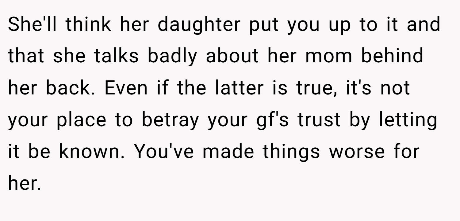 She'll think her daughter put you up to it and that she talks badly about her mom behind her back. Even if the latter is true, it's not your place to betray your gf's trust by letting it be known. You've made things worse for her.