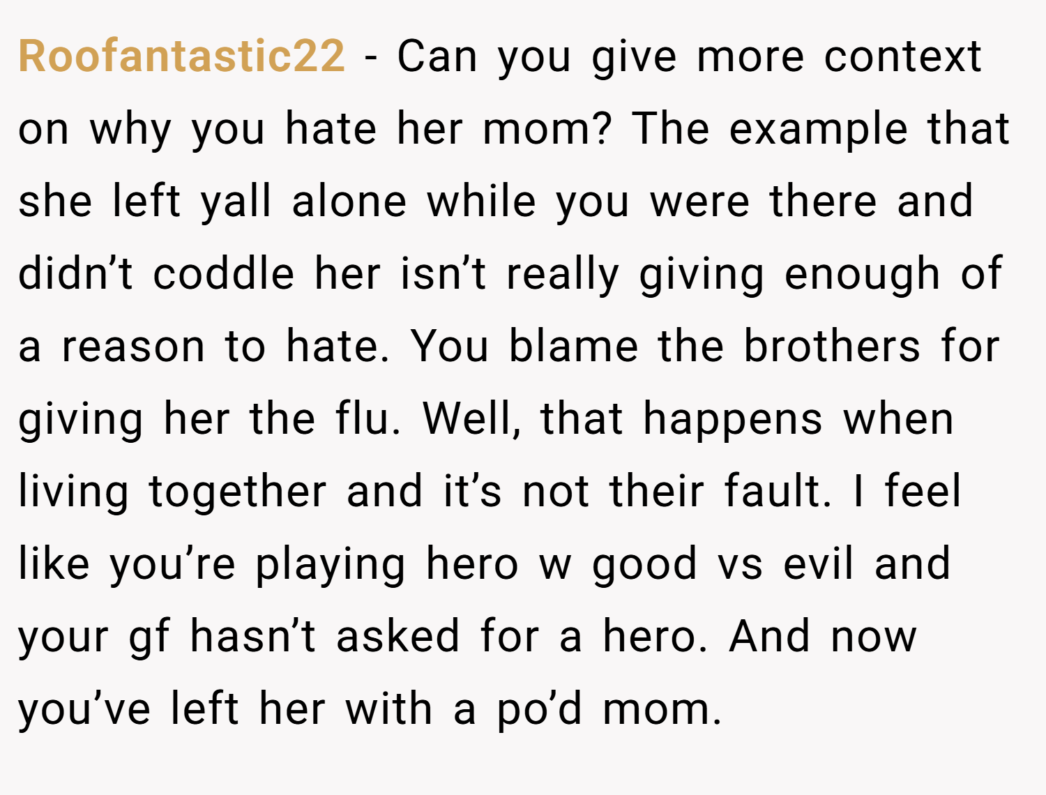 Roofantastic22 − Can you give more context on why you hate her mom? The example that she left yall alone while you were there and didn’t coddle her isn’t really giving enough of a reason to hate. You blame the brothers for giving her the flu. Well, that happens when living together and it’s not their fault. I feel like you’re playing hero w good vs evil and your gf hasn’t asked for a hero. And now you’ve left her with a po’d mom.