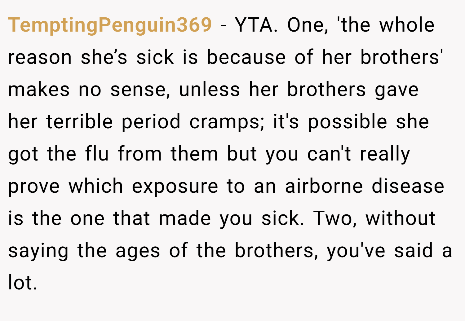 TemptingPenguin369 − YTA. One, 'the whole reason she’s sick is because of her brothers' makes no sense, unless her brothers gave her terrible period cramps; it's possible she got the flu from them but you can't really prove which exposure to an airborne disease is the one that made you sick. Two, without saying the ages of the brothers, you've said a lot.