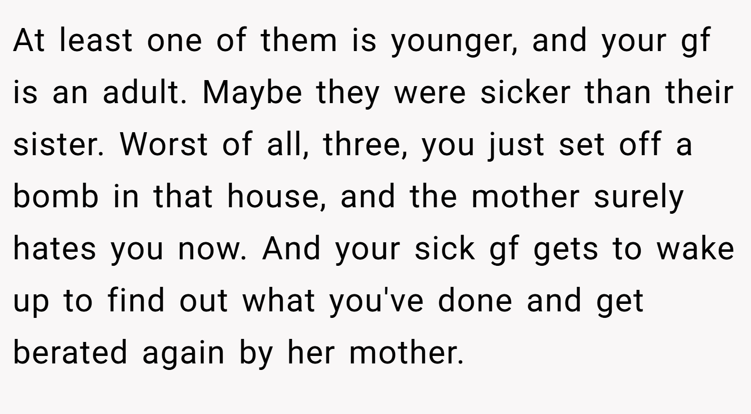 At least one of them is younger, and your gf is an adult. Maybe they were sicker than their sister. Worst of all, three, you just set off a bomb in that house, and the mother surely hates you now. And your sick gf gets to wake up to find out what you've done and get berated again by her mother.