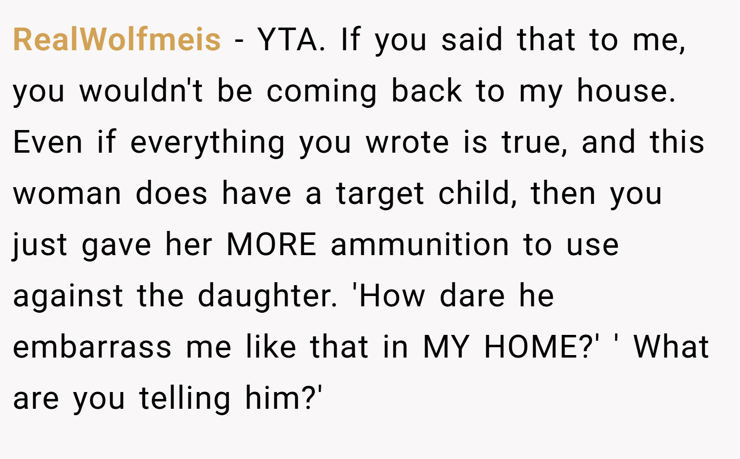RealWolfmeis − YTA. If you said that to me, you wouldn't be coming back to my house. Even if everything you wrote is true, and this woman does have a target child, then you just gave her MORE ammunition to use against the daughter. 'How dare he embarrass me like that in MY HOME?' ' What are you telling him?'