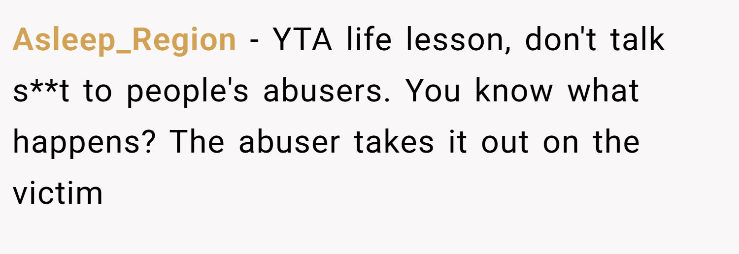 Asleep_Region − YTA life lesson, don't talk s**t to people's abusers. You know what happens? The abuser takes it out on the victim