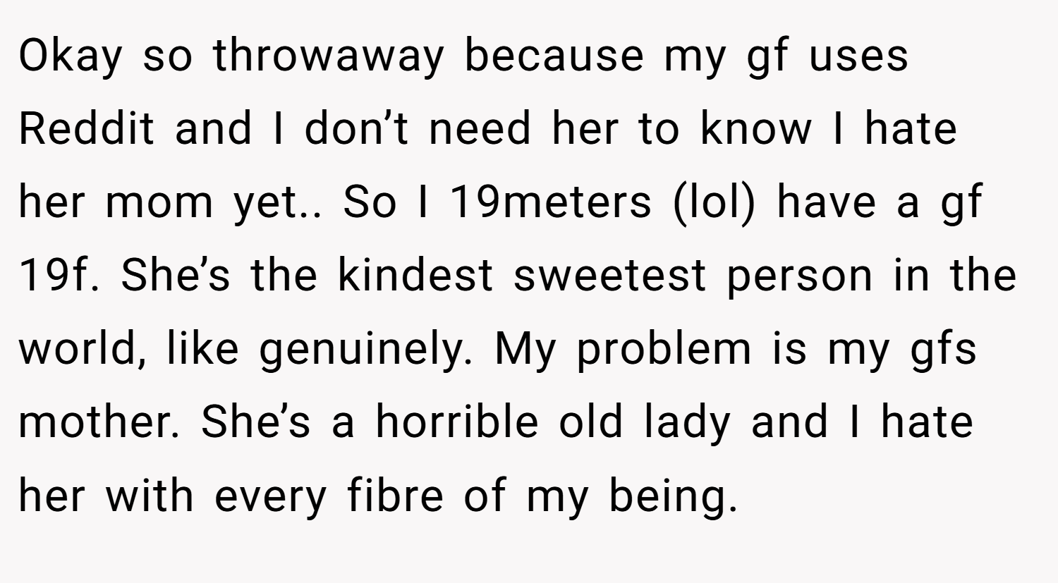 Okay so throwaway because my gf uses Reddit and I don’t need her to know I hate her mom yet.. So I 19meters (lol) have a gf 19f. She’s the kindest sweetest person in the world, like genuinely. My problem is my gfs mother. She’s a horrible old lady and I hate her with every fibre of my being.