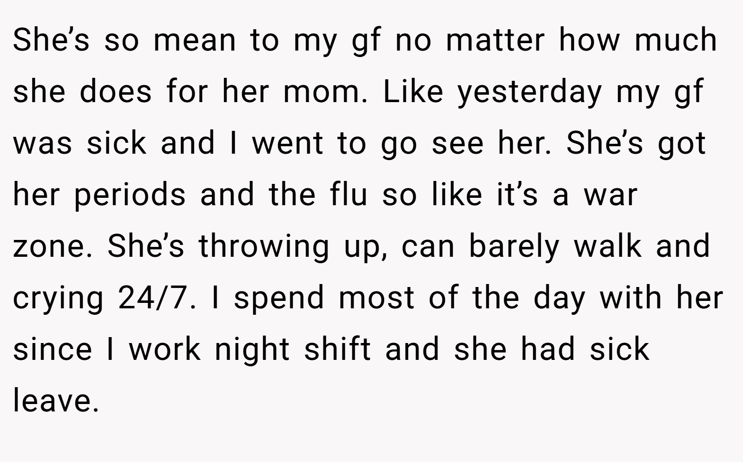 She’s so mean to my gf no matter how much she does for her mom. Like yesterday my gf was sick and I went to go see her. She’s got her periods and the flu so like it’s a war zone. She’s throwing up, can barely walk and crying 24/7. I spend most of the day with her since I work night shift and she had sick leave.