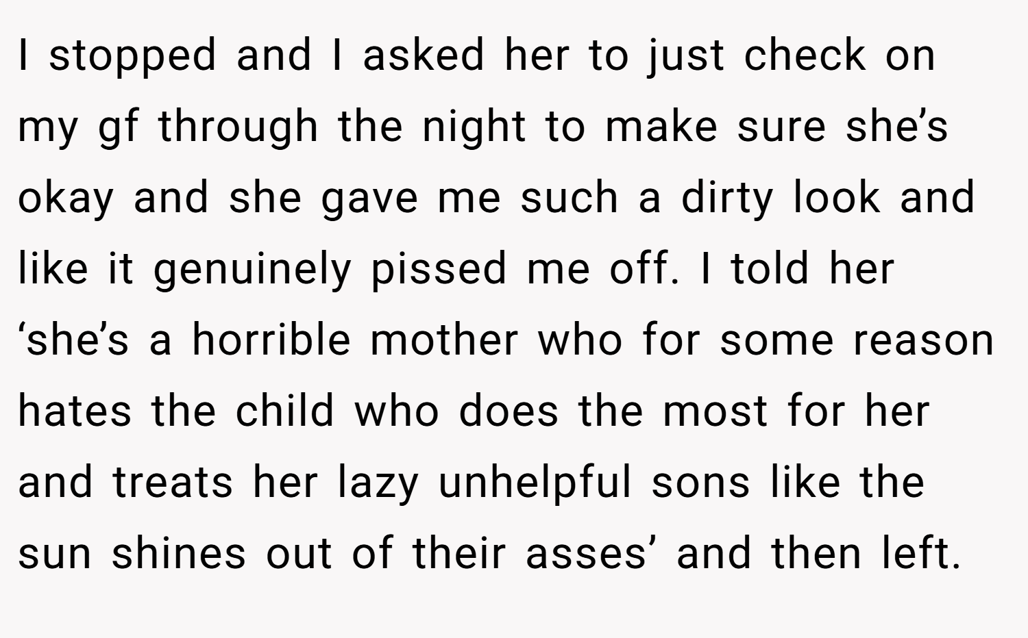 I stopped and I asked her to just check on my gf through the night to make sure she’s okay and she gave me such a dirty look and like it genuinely pissed me off. I told her ‘she’s a horrible mother who for some reason hates the child who does the most for her and treats her lazy unhelpful sons like the sun shines out of their asses’ and then left.