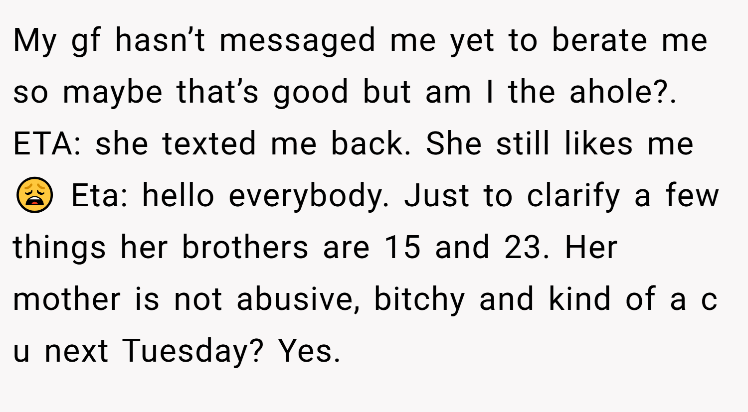 My gf hasn’t messaged me yet to berate me so maybe that’s good but am I the ahole?. ETA: she texted me back. She still likes me😩 Eta: hello everybody. Just to clarify a few things her brothers are 15 and 23. Her mother is not abusive, bitchy and kind of a c u next Tuesday? Yes.