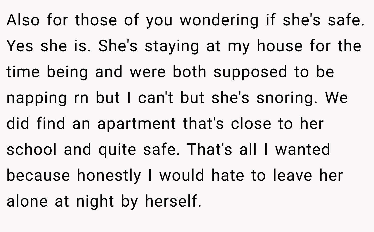 Also for those of you wondering if she's safe. Yes she is. She's staying at my house for the time being and were both supposed to be napping rn but I can't but she's snoring. We did find an apartment that's close to her school and quite safe. That's all I wanted because honestly I would hate to leave her alone at night by herself.