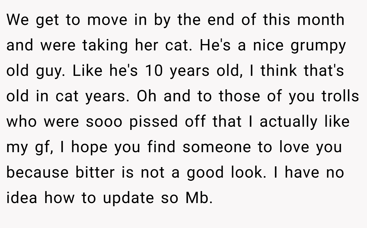 We get to move in by the end of this month and were taking her cat. He's a nice grumpy old guy. Like he's 10 years old, I think that's old in cat years. Oh and to those of you trolls who were sooo pissed off that I actually like my gf, I hope you find someone to love you because bitter is not a good look. I have no idea how to update so Mb.